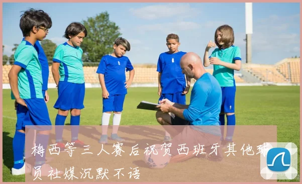 梅西等三人赛后祝贺西班牙其他球员社媒沉默不语