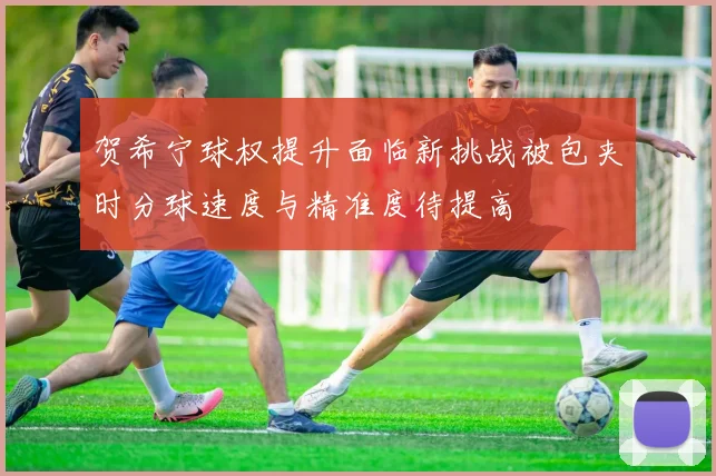 贺希宁球权提升面临新挑战被包夹时分球速度与精准度待提高