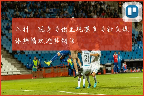 八村塁现身马德里观赛皇马社交媒体热情欢迎其到访