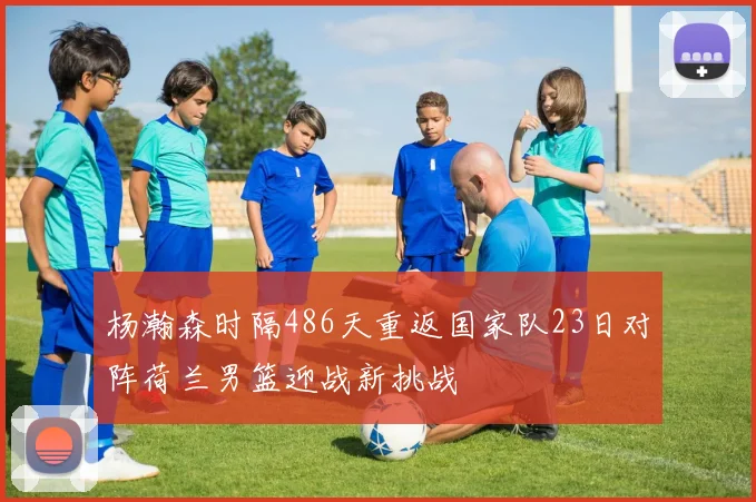 杨瀚森时隔486天重返国家队23日对阵荷兰男篮迎战新挑战