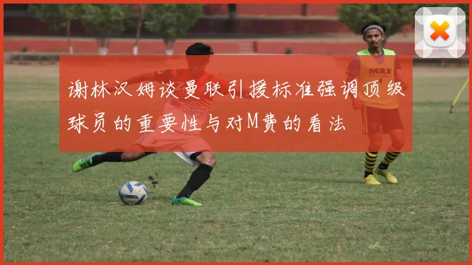 谢林汉姆谈曼联引援标准强调顶级球员的重要性与对M费的看法