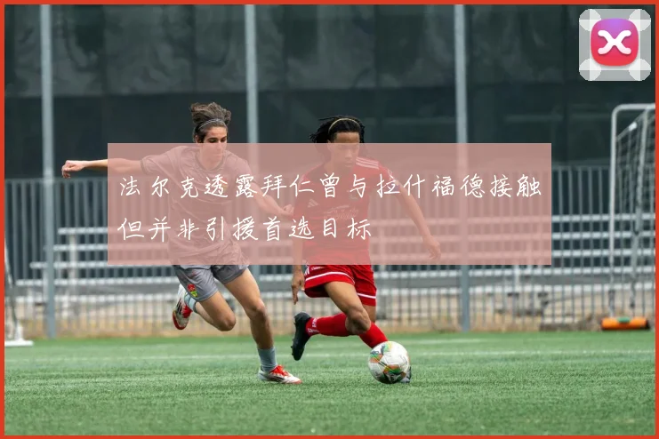 法尔克透露拜仁曾与拉什福德接触但并非引援首选目标