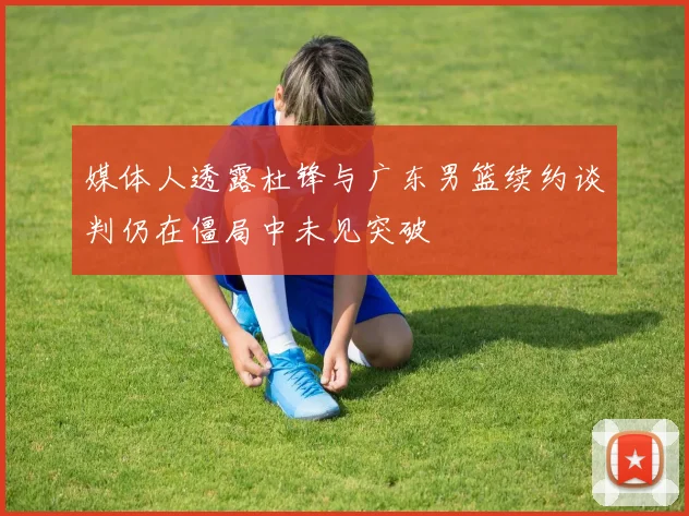 媒体人透露杜锋与广东男篮续约谈判仍在僵局中未见突破