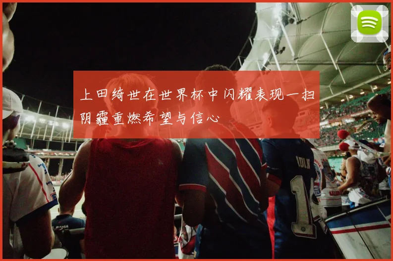上田绮世在世界杯中闪耀表现一扫阴霾重燃希望与信心