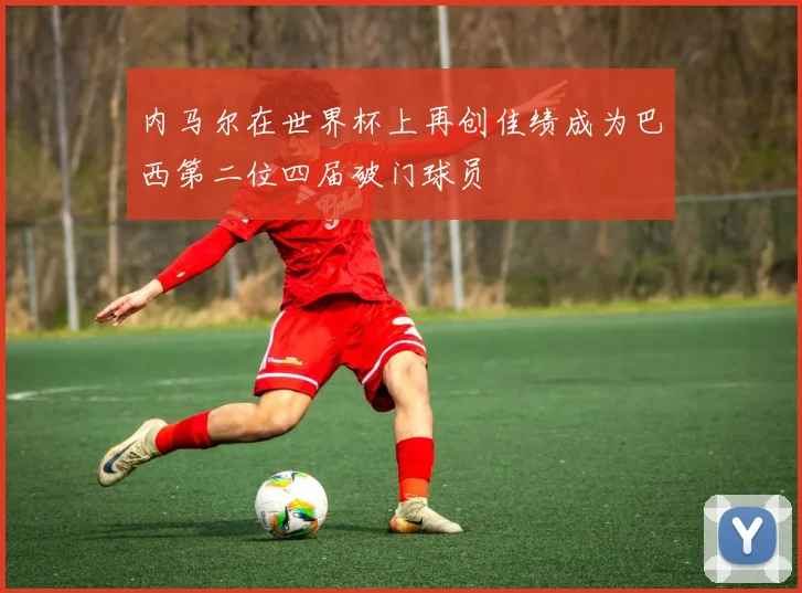 内马尔在世界杯上再创佳绩成为巴西第二位四届破门球员