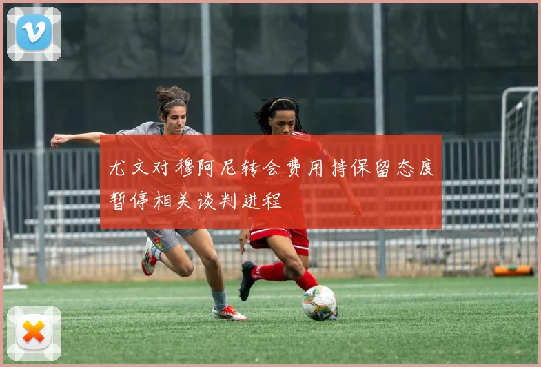 尤文对穆阿尼转会费用持保留态度暂停相关谈判进程