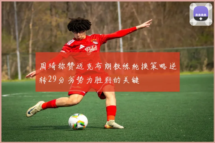 周琦称赞迈克布朗教练轮换策略逆转29分劣势为胜利的关键