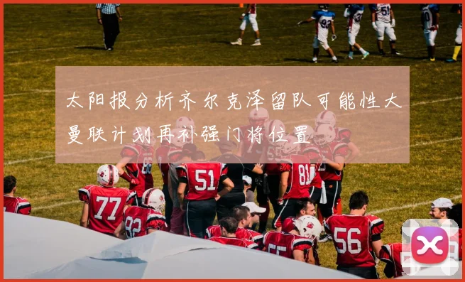 太阳报分析齐尔克泽留队可能性大曼联计划再补强门将位置