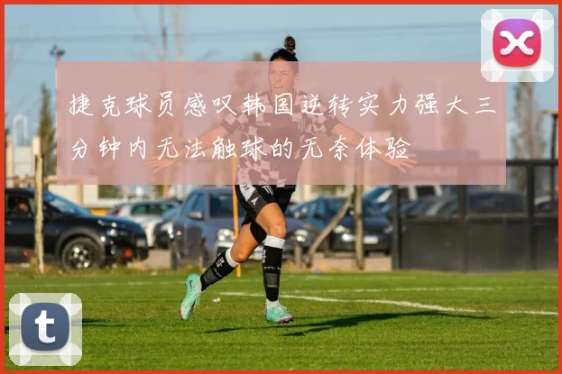 捷克球员感叹韩国逆转实力强大三分钟内无法触球的无奈体验