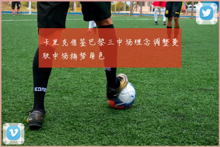 卡里克借鉴巴黎三中场理念调整曼联中场梅努角色
