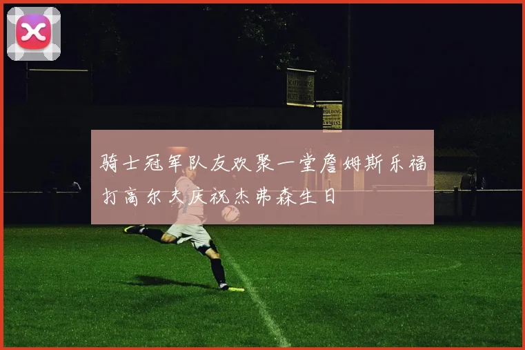 骑士冠军队友欢聚一堂詹姆斯乐福打高尔夫庆祝杰弗森生日