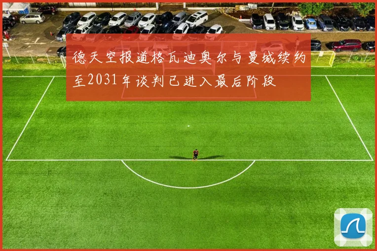德天空报道格瓦迪奥尔与曼城续约至2031年谈判已进入最后阶段