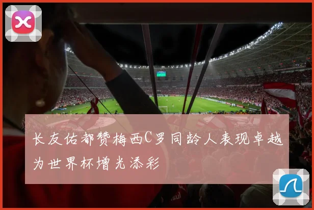 长友佑都赞梅西C罗同龄人表现卓越为世界杯增光添彩