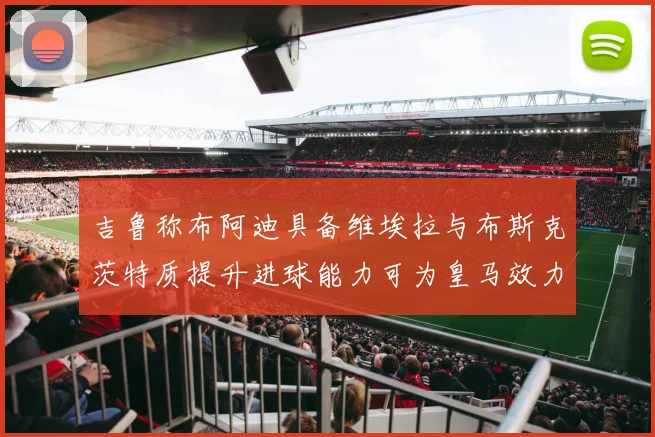 吉鲁称布阿迪具备维埃拉与布斯克茨特质提升进球能力可为皇马效力