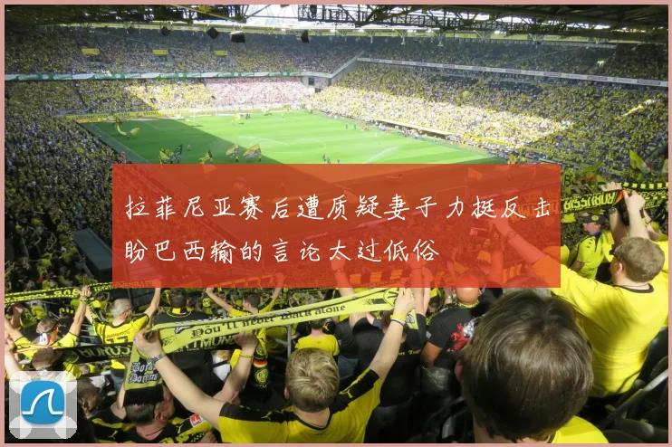 拉菲尼亚赛后遭质疑妻子力挺反击盼巴西输的言论太过低俗