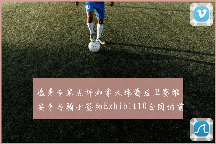 选秀专家点评加拿大韩裔后卫赛维安李与骑士签约Exhibit10合同的前景分析