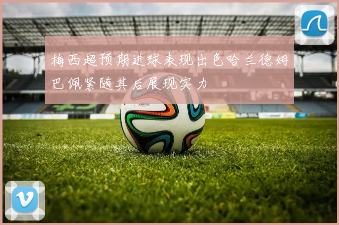 梅西超预期进球表现出色哈兰德姆巴佩紧随其后展现实力
