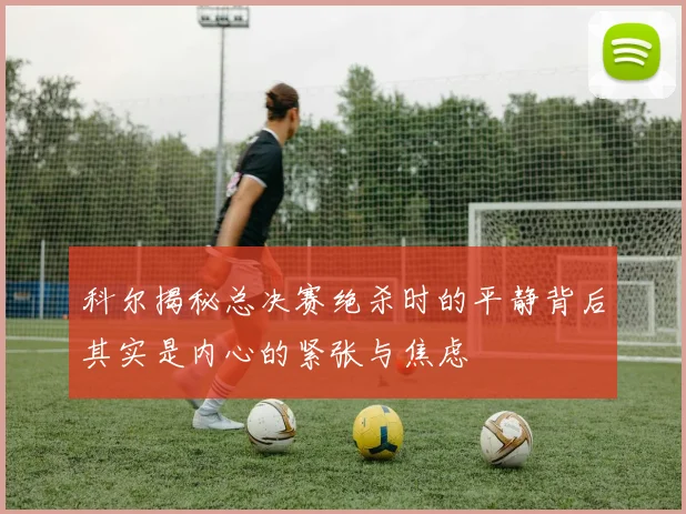 科尔揭秘总决赛绝杀时的平静背后其实是内心的紧张与焦虑
