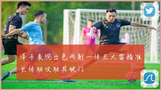 泽卡表现出色两射一传王大雷精准长传助攻助其破门